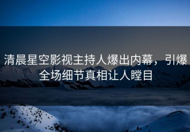 清晨星空影视主持人爆出内幕，引爆全场细节真相让人瞠目