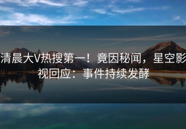 清晨大V热搜第一！竟因秘闻，星空影视回应：事件持续发酵