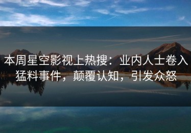 本周星空影视上热搜：业内人士卷入猛料事件，颠覆认知，引发众怒