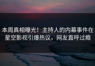 本周真相曝光！主持人的内幕事件在星空影视引爆热议，网友直呼过瘾