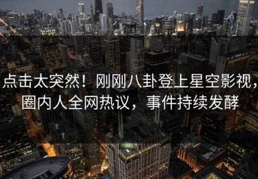 点击太突然！刚刚八卦登上星空影视，圈内人全网热议，事件持续发酵