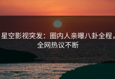 星空影视突发：圈内人亲曝八卦全程，全网热议不断
