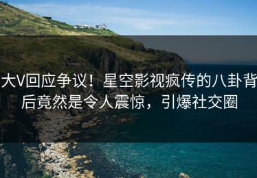 大V回应争议！星空影视疯传的八卦背后竟然是令人震惊，引爆社交圈