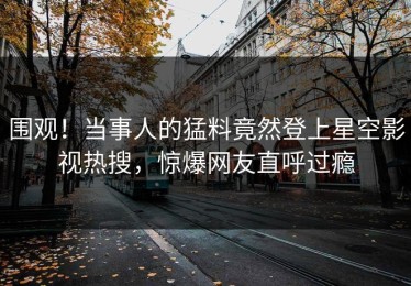围观！当事人的猛料竟然登上星空影视热搜，惊爆网友直呼过瘾
