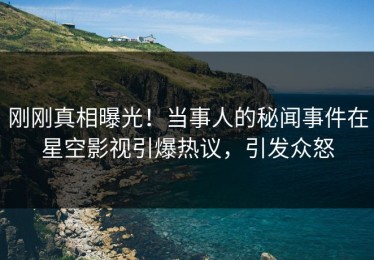 刚刚真相曝光！当事人的秘闻事件在星空影视引爆热议，引发众怒