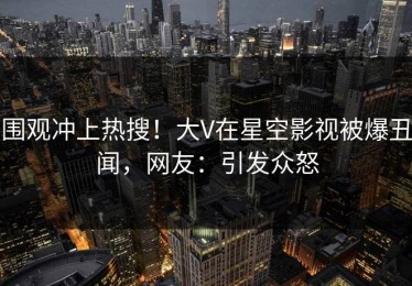 围观冲上热搜！大V在星空影视被爆丑闻，网友：引发众怒