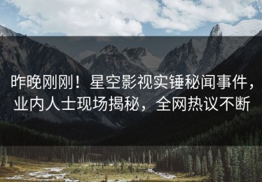 昨晚刚刚！星空影视实锤秘闻事件，业内人士现场揭秘，全网热议不断