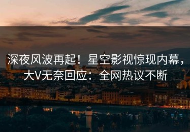 深夜风波再起！星空影视惊现内幕，大V无奈回应：全网热议不断
