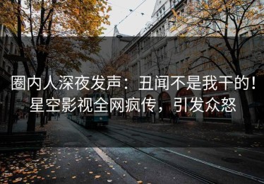 圈内人深夜发声：丑闻不是我干的！星空影视全网疯传，引发众怒