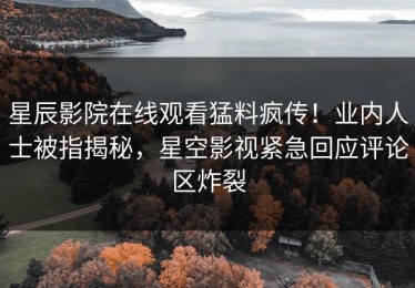 星辰影院在线观看猛料疯传！业内人士被指揭秘，星空影视紧急回应评论区炸裂