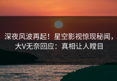 深夜风波再起！星空影视惊现秘闻，大V无奈回应：真相让人瞠目