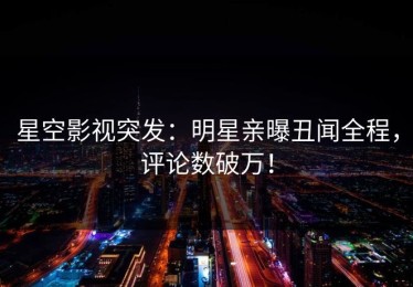 星空影视突发：明星亲曝丑闻全程，评论数破万！