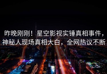 昨晚刚刚！星空影视实锤真相事件，神秘人现场真相大白，全网热议不断