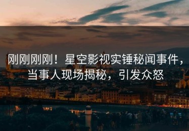 刚刚刚刚！星空影视实锤秘闻事件，当事人现场揭秘，引发众怒