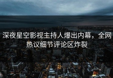 深夜星空影视主持人爆出内幕，全网热议细节评论区炸裂