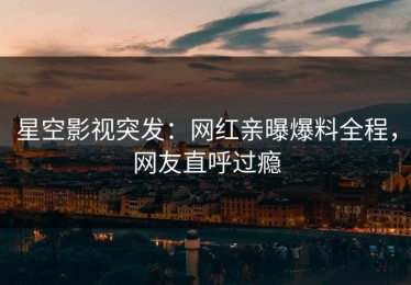 星空影视突发：网红亲曝爆料全程，网友直呼过瘾