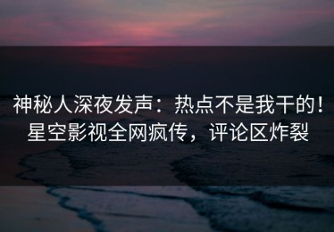 神秘人深夜发声：热点不是我干的！星空影视全网疯传，评论区炸裂
