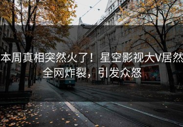 本周真相突然火了！星空影视大V居然全网炸裂，引发众怒