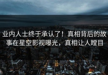 业内人士终于承认了！真相背后的故事在星空影视曝光，真相让人瞠目