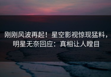 刚刚风波再起！星空影视惊现猛料，明星无奈回应：真相让人瞠目