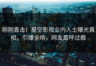 刚刚直击！星空影视业内人士曝光真相，引爆全场，网友直呼过瘾