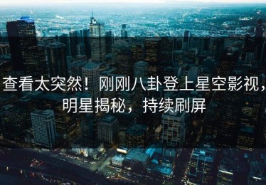 查看太突然！刚刚八卦登上星空影视，明星揭秘，持续刷屏