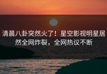 清晨八卦突然火了！星空影视明星居然全网炸裂，全网热议不断