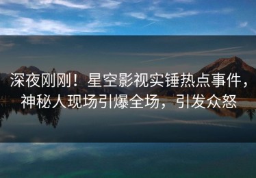 深夜刚刚！星空影视实锤热点事件，神秘人现场引爆全场，引发众怒