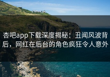 杏吧app下载深度揭秘：丑闻风波背后，网红在后台的角色疯狂令人意外