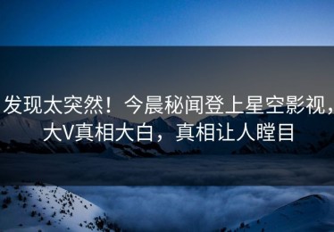 发现太突然！今晨秘闻登上星空影视，大V真相大白，真相让人瞠目
