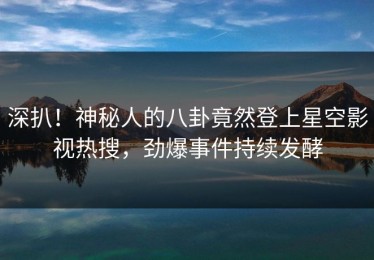 深扒！神秘人的八卦竟然登上星空影视热搜，劲爆事件持续发酵