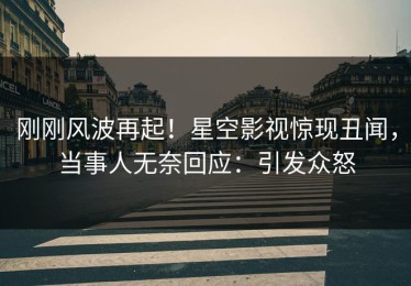 刚刚风波再起！星空影视惊现丑闻，当事人无奈回应：引发众怒