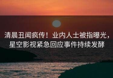 清晨丑闻疯传！业内人士被指曝光，星空影视紧急回应事件持续发酵