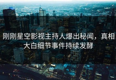 刚刚星空影视主持人爆出秘闻，真相大白细节事件持续发酵