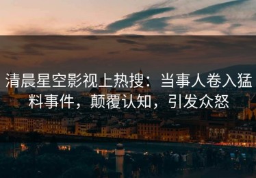 清晨星空影视上热搜：当事人卷入猛料事件，颠覆认知，引发众怒
