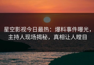 星空影视今日最热：爆料事件曝光，主持人现场揭秘，真相让人瞠目
