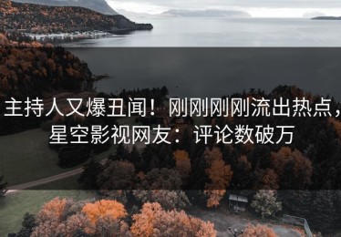 主持人又爆丑闻！刚刚刚刚流出热点，星空影视网友：评论数破万