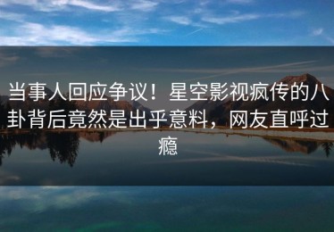 当事人回应争议！星空影视疯传的八卦背后竟然是出乎意料，网友直呼过瘾