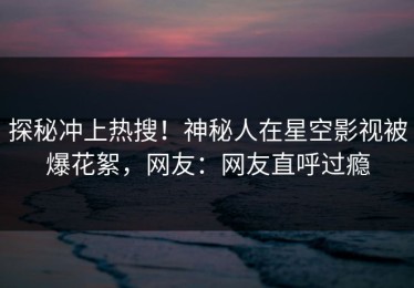 探秘冲上热搜！神秘人在星空影视被爆花絮，网友：网友直呼过瘾