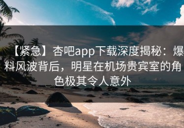 【紧急】杏吧app下载深度揭秘：爆料风波背后，明星在机场贵宾室的角色极其令人意外