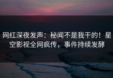 网红深夜发声：秘闻不是我干的！星空影视全网疯传，事件持续发酵
