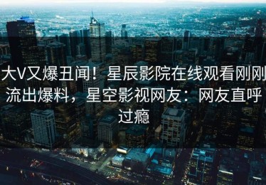 大V又爆丑闻！星辰影院在线观看刚刚流出爆料，星空影视网友：网友直呼过瘾