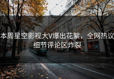 本周星空影视大V爆出花絮，全网热议细节评论区炸裂
