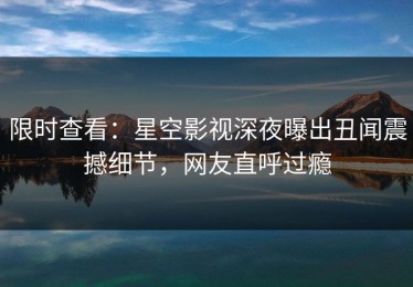 限时查看：星空影视深夜曝出丑闻震撼细节，网友直呼过瘾