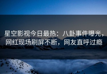 星空影视今日最热：八卦事件曝光，网红现场刷屏不断，网友直呼过瘾