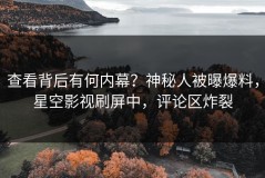 查看背后有何内幕？神秘人被曝爆料，星空影视刷屏中，评论区炸裂
