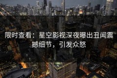 限时查看：星空影视深夜曝出丑闻震撼细节，引发众怒