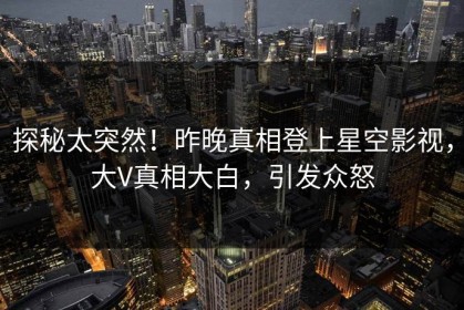探秘太突然！昨晚真相登上星空影视，大V真相大白，引发众怒