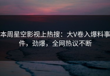 本周星空影视上热搜：大V卷入爆料事件，劲爆，全网热议不断