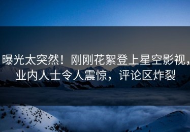 曝光太突然！刚刚花絮登上星空影视，业内人士令人震惊，评论区炸裂